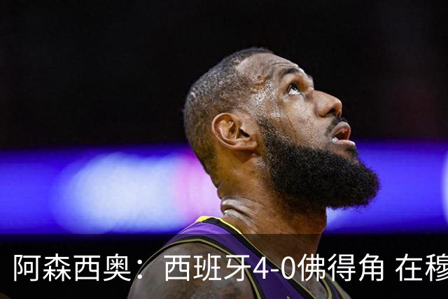 阿森西奥：西班牙4-0佛得角 在穆里尼奥带领下对西甲夺冠很有信心